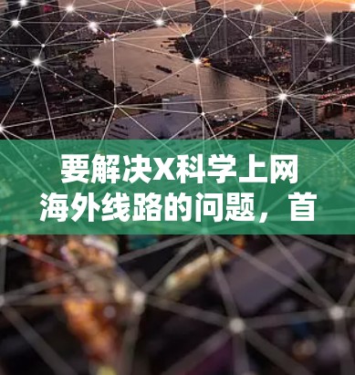 要解决X科学上网海外线路的问题，首先需要明确X科学具体指什么。假设X科学是一个科研项目或服务，涉及跨国网络通信。以下是一些可能的解决方案和建议