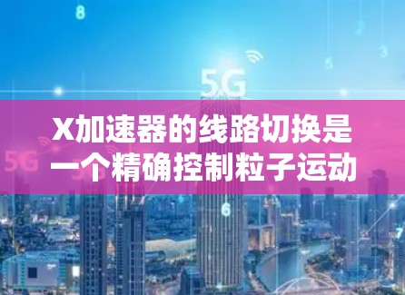 X加速器的线路切换是一个精确控制粒子运动的关键技术,通过改变磁场和电场的配置,实现对粒子的速度、动能和轨迹的调控。以下是对这一技术的详细解析 X加速器的线路切换是一个精确控制粒子运动的关键技术,通过改变磁场和电场的配置,实现对粒子的速度、动能和轨迹的调控。以下是对这一技术的详细解析