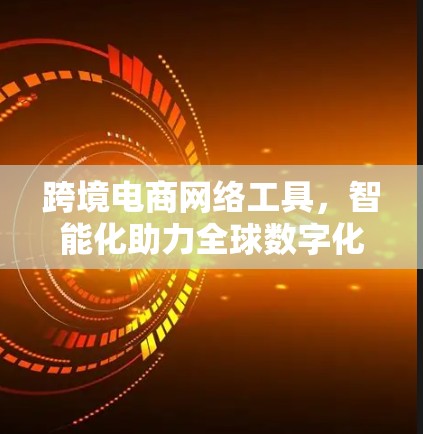 跨境电商网络工具,智能化助力全球数字化 跨境电商网络工具,智能化助力全球数字化
