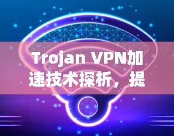 Trojan VPN加速技术探析,提升通信性能的秘密武器 Trojan VPN加速技术探析,提升通信性能的秘密武器