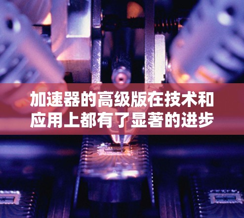 加速器的高级版在技术和应用上都有了显著的进步，推动了粒子物理学和相关领域的发展。以下是对高级加速器的总结和分析