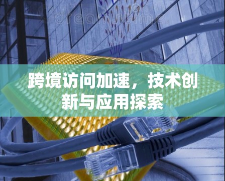 跨境访问加速,技术创新与应用探索 跨境访问加速,技术创新与应用探索