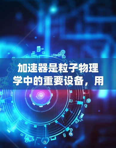 加速器是粒子物理学中的重要设备,用于将粒子加速到高能状态,以进行实验研究。以下是对加速器的系统性总结 加速器是粒子物理学中的重要设备,用于将粒子加速到高能状态,以进行实验研究。以下是对加速器的系统性总结