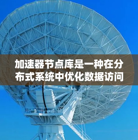 加速器节点库是一种在分布式系统中优化数据访问性能的重要技术，通过本地化数据处理和缓存机制显著提升了数据访问速度。以下是对加速器节点库的详细分析和总结