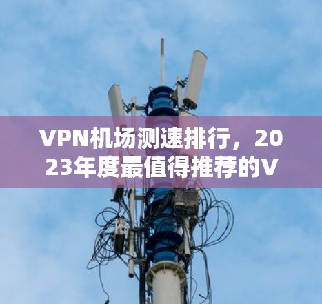 VPN机场测速排行,2023年度最值得推荐的VPN服务 VPN机场测速排行,2023年度最值得推荐的VPN服务