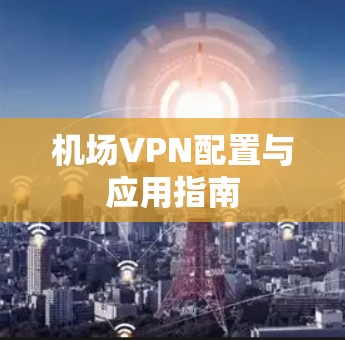 机场VPN配置与应用指南 机场VPN配置与应用指南