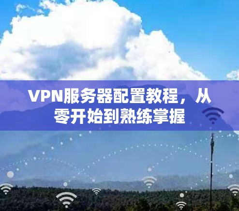 VPN服务器配置教程，从零开始到熟练掌握