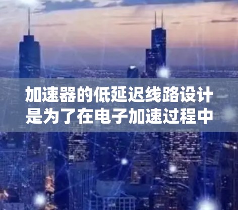 加速器的低延迟线路设计是为了在电子加速过程中减少电子束的传播延迟，从而提高系统的响应速度和效率。以下是关于加速器低延迟线路的详细介绍