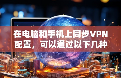 在电脑和手机上同步VPN配置，可以通过以下几种方法实现
