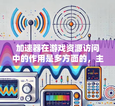 加速器在游戏资源访问中的作用是多方面的，主要包括以下几个方面