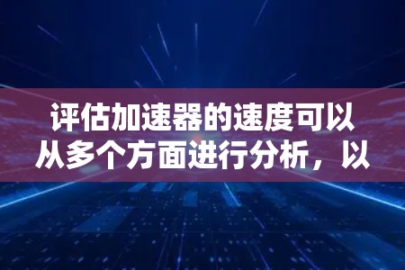 评估加速器的速度可以从多个方面进行分析，以下是一个有条理的评估步骤和总结