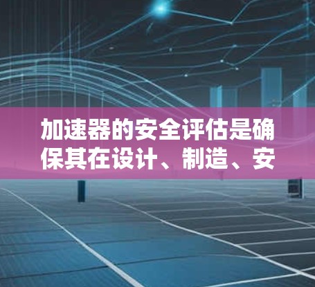 加速器的安全评估是确保其在设计、制造、安装、操作和维护过程中对人员、设备和环境的潜在风险得到有效控制的关键过程。以下是加速器安全评估的主要内容和步骤