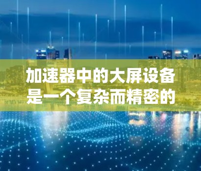 加速器中的大屏设备是一个复杂而精密的系统，主要用于通过磁场和电场引导粒子（如质子或电子）的加速和稳定运动。以下是对大屏设备的详细分析