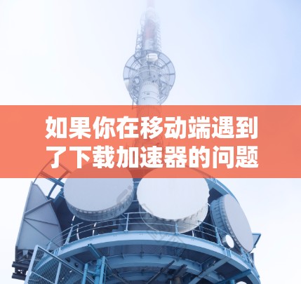 如果你在移动端遇到了下载加速器的问题,可以按照以下步骤进行排查和解决 如果你在移动端遇到了下载加速器的问题,可以按照以下步骤进行排查和解决