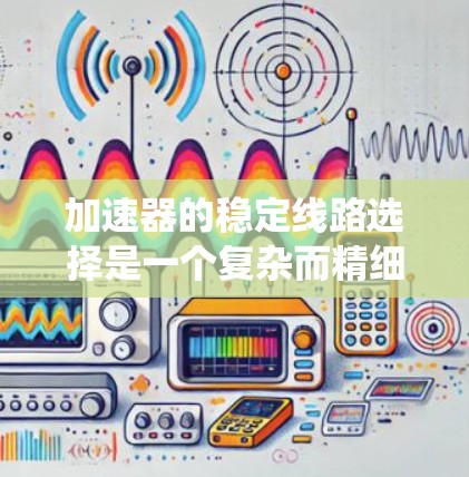 加速器的稳定线路选择是一个复杂而精细的工程过程,涉及多个物理原理和技术要素。以下是对稳定线路选择的系统分析和总结 加速器的稳定线路选择是一个复杂而精细的工程过程,涉及多个物理原理和技术要素。以下是对稳定线路选择的系统分析和总结