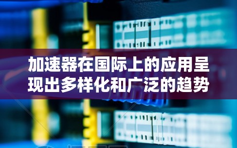 加速器在国际上的应用呈现出多样化和广泛的趋势，涵盖了多个重要领域。以下是对这些应用的详细分析