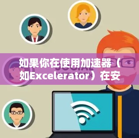 如果你在使用加速器（如Excelerator）在安卓设备上连接时遇到问题，可以按照以下步骤进行排查和解决