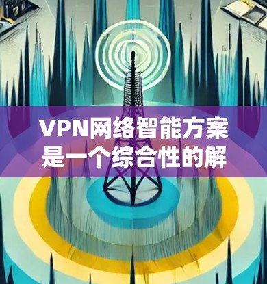 VPN网络智能方案是一个综合性的解决方案，旨在通过智能化的技术提升VPN网络的安全性、性能和管理效率。以下是该方案的详细构建