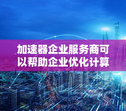 加速器企业服务商可以帮助企业优化计算资源和加速程序运行，以下是一些可能的服务商建议