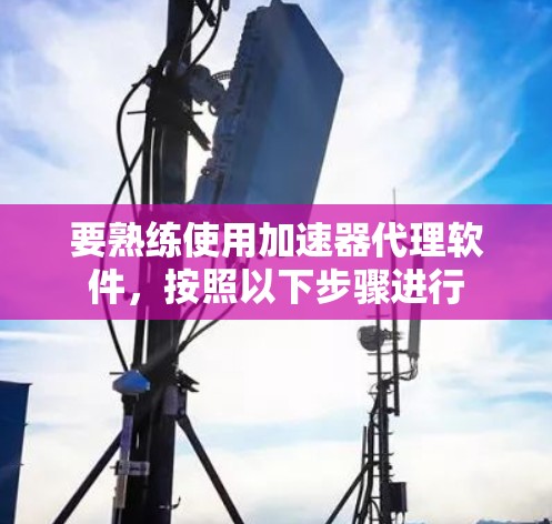 要熟练使用加速器代理软件,按照以下步骤进行 要熟练使用加速器代理软件,按照以下步骤进行