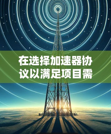 在选择加速器协议以满足项目需求时,可以按照以下步骤进行分析和决策 在选择加速器协议以满足项目需求时,可以按照以下步骤进行分析和决策