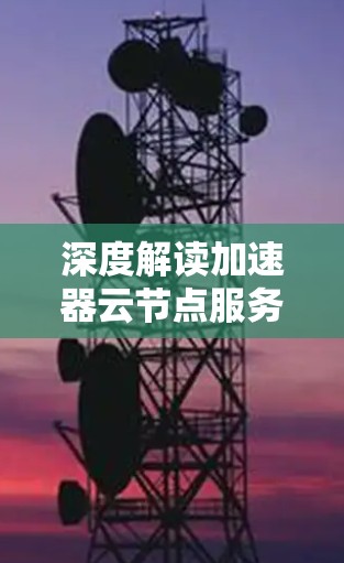 深度解读加速器云节点服务的技术应用与优势 深度解读加速器云节点服务的技术应用与优势