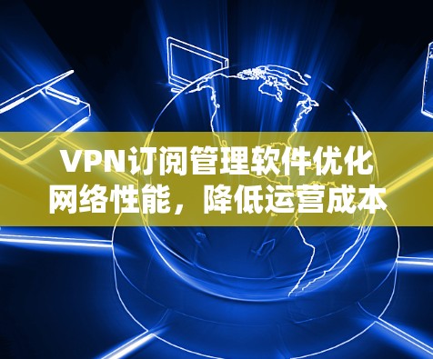 VPN订阅管理软件优化网络性能，降低运营成本