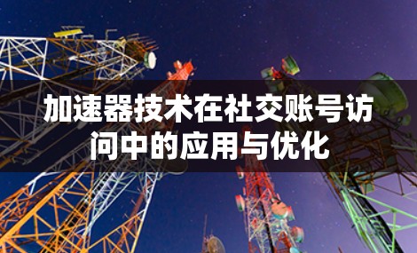 加速器技术在社交账号访问中的应用与优化