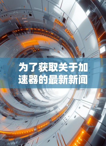为了获取关于加速器的最新新闻和更新,可以参考以下多元化的信息源。这些来源涵盖了科技新闻、专业期刊、科研机构以及国际媒体,确保信息全面且及时 为了获取关于加速器的最新新闻和更新,可以参考以下多元化的信息源。这些来源涵盖了科技新闻、专业期刊、科研机构以及国际媒体,确保信息全面且及时