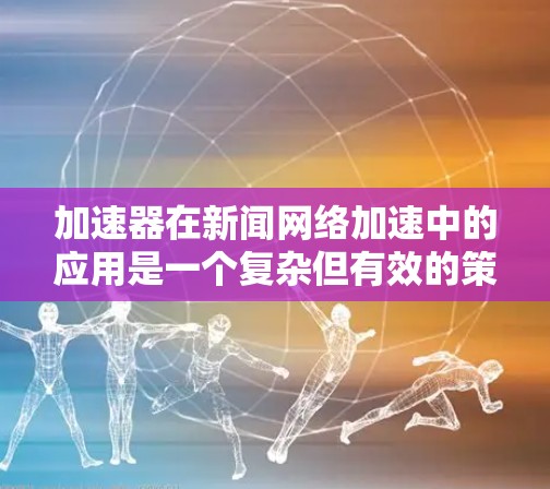 加速器在新闻网络加速中的应用是一个复杂但有效的策略，旨在提升用户访问速度和体验。以下是对加速器在新闻网络加速中的关键点的总结