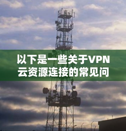 以下是一些关于VPN云资源连接的常见问题和解决方法 以下是一些关于VPN云资源连接的常见问题和解决方法