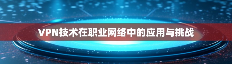 VPN技术在职业网络中的应用与挑战 VPN技术在职业网络中的应用与挑战