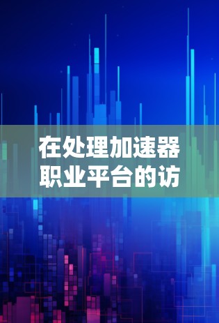 在处理加速器职业平台的访问问题时,可以按照以下分步骤的方法进行 在处理加速器职业平台的访问问题时,可以按照以下分步骤的方法进行