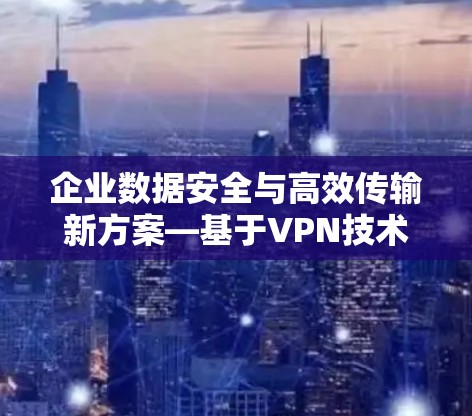 企业数据安全与高效传输新方案—基于VPN技术的应用探索