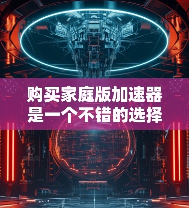 购买家庭版加速器是一个不错的选择,可以显著提升您的计算机性能。以下是您需要考虑的主要因素及其建议 购买家庭版加速器是一个不错的选择,可以显著提升您的计算机性能。以下是您需要考虑的主要因素及其建议