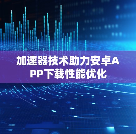 加速器技术助力安卓APP下载性能优化 加速器技术助力安卓APP下载性能优化
