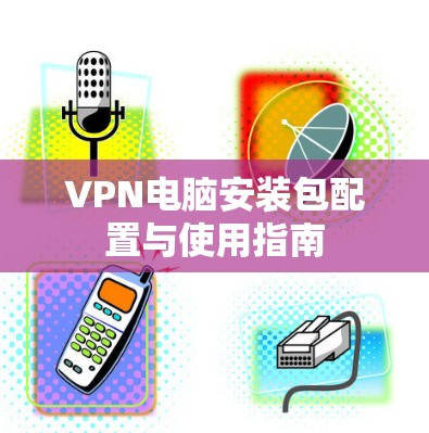 VPN电脑安装包配置与使用指南 VPN电脑安装包配置与使用指南