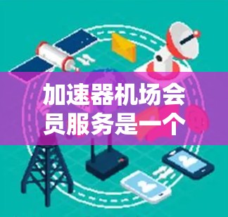 加速器机场会员服务是一个专为高端客户设计的综合性客户服务体系，旨在提升客户的出行体验和满意度。以下是对该服务的详细分析和总结