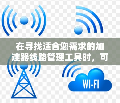 在寻找适合您需求的加速器线路管理工具时，可以按照以下步骤进行分析和选择