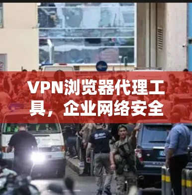 VPN浏览器代理工具，企业网络安全的利器
