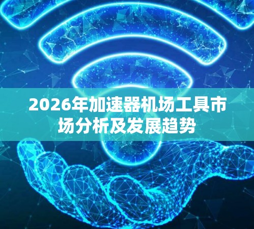 2026年加速器机场工具市场分析及发展趋势 2026年加速器机场工具市场分析及发展趋势
