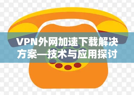 VPN外网加速下载解决方案—技术与应用探讨