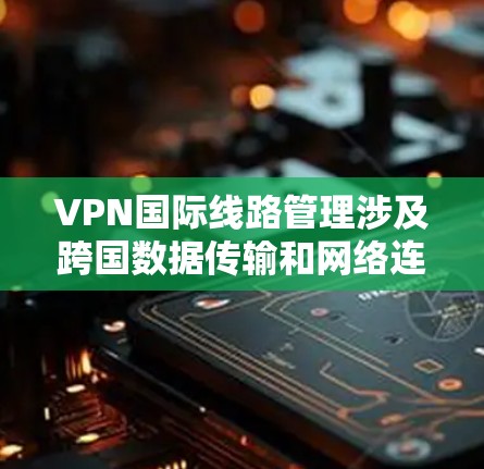VPN国际线路管理涉及跨国数据传输和网络连接的规划、配置、监控和维护，确保数据安全、可靠性和合规性。以下是一些关键点和建议，帮助您有效管理国际VPN线路