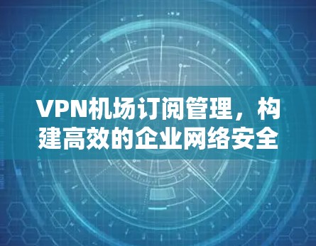 VPN机场订阅管理，构建高效的企业网络安全防护体系