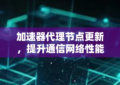 加速器代理节点更新，提升通信网络性能的关键技术