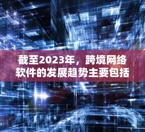 截至2023年，跨境网络软件的发展趋势主要包括以下几个方面