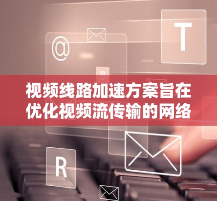 视频线路加速方案旨在优化视频流传输的网络性能，降低延迟、提高带宽利用率和提升用户体验。以下是一些常见的视频线路加速方案和技术