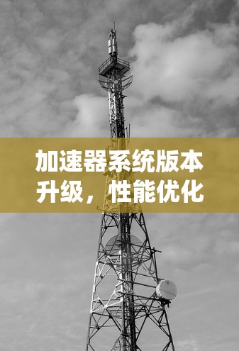 加速器系统版本升级,性能优化与技术革新 加速器系统版本升级,性能优化与技术革新