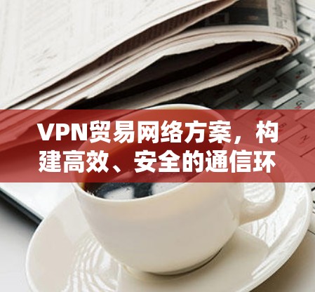 VPN贸易网络方案,构建高效、安全的通信环境 VPN贸易网络方案,构建高效、安全的通信环境
