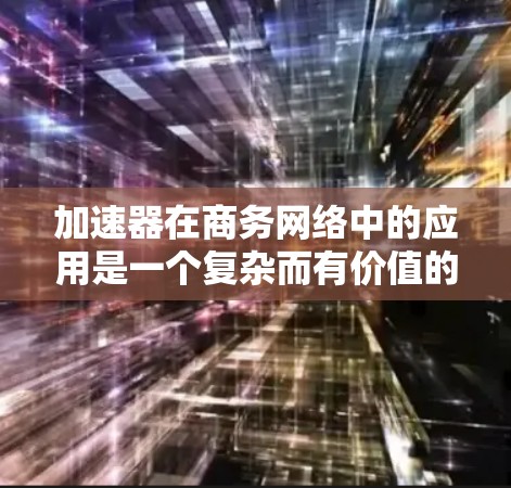 加速器在商务网络中的应用是一个复杂而有价值的技术，能够显著提升企业的网络性能和数据传输效率。以下是对加速器商务网络加速的详细总结